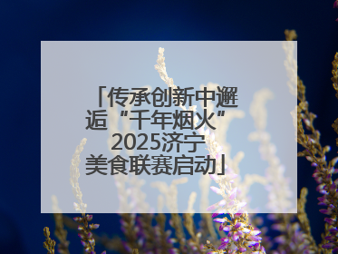 传承创新中邂逅“千年烟火” 2025济宁美食联赛启动