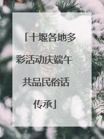 十堰各地多彩活动庆端午 共品民俗话传承