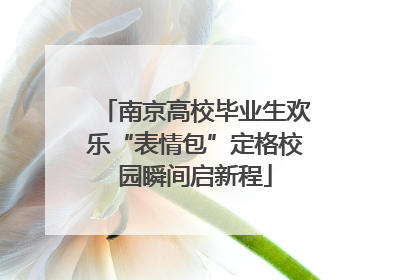 南京高校毕业生欢乐“表情包”定格校园瞬间启新程