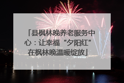 县枫林晚养老服务中心：让幸福“夕阳红”在枫林晚温暖绽放