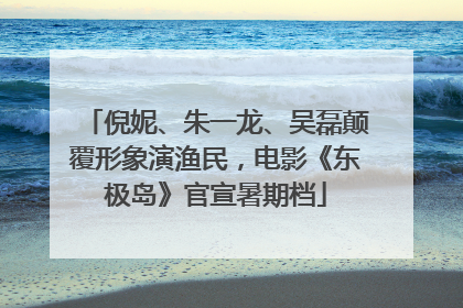倪妮、朱一龙、吴磊颠覆形象演渔民，电影《东极岛》官宣暑期档