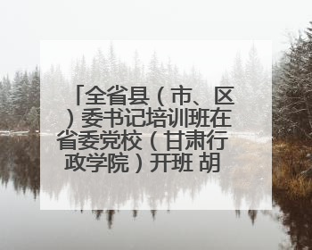 全省县（市、区）委书记培训班在省委党校（甘肃行政学院）开班 胡昌升出席开班式并讲话