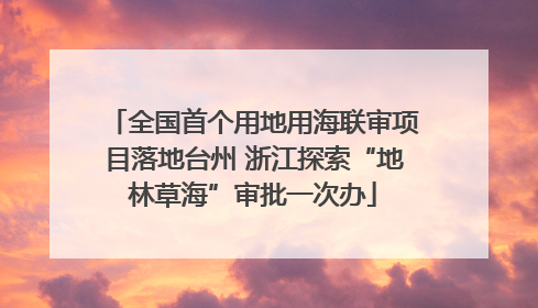 全国首个用地用海联审项目落地台州 浙江探索“地林草海”审批一次办