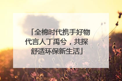 全棉时代携手好物代言人丁禹兮，共探舒适环保新生活