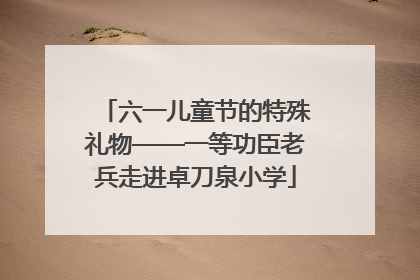 六一儿童节的特殊礼物——一等功臣老兵走进卓刀泉小学
