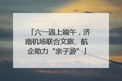 六一遇上端午，济南机场联合文旅、航企助力“亲子游”