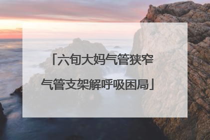 六旬大妈气管狭窄 气管支架解呼吸困局