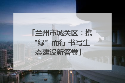 兰州市城关区：携“绿”而行 书写生态建设新答卷