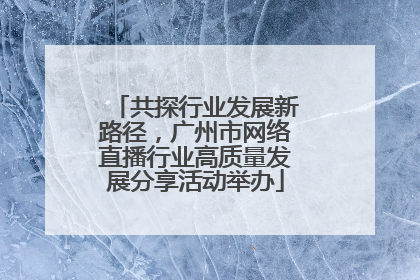 共探行业发展新路径，广州市网络直播行业高质量发展分享活动举办