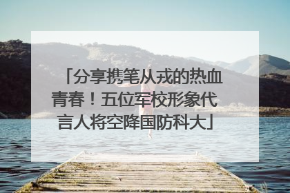 分享携笔从戎的热血青春！五位军校形象代言人将空降国防科大
