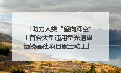 助力人类“望向深空”！首台大型通用型光谱望远镜基建项目破土动工
