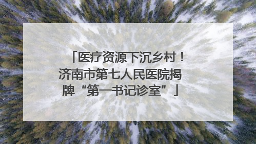 医疗资源下沉乡村！济南市第七人民医院揭牌“第一书记诊室”