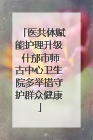 医共体赋能护理升级 什邡市师古中心卫生院多举措守护群众健康