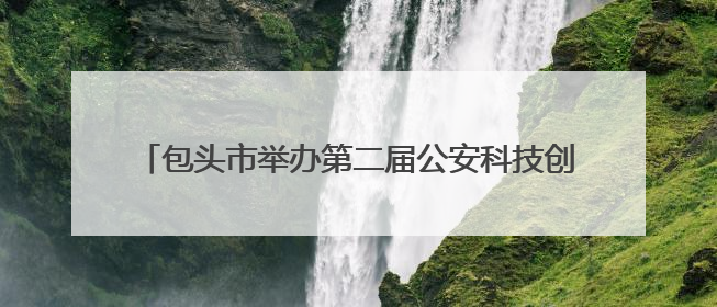 包头市举办第二届公安科技创新大赛 科技兴警再谱新篇