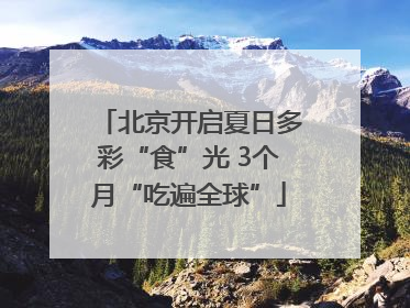 北京开启夏日多彩“食”光 3个月“吃遍全球”