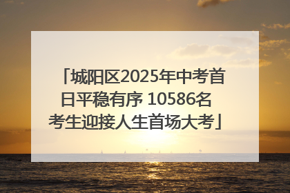 城阳区2025年中考首日平稳有序 10586名考生迎接人生首场大考