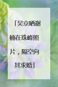 吴京晒谢楠在珠峰照片，隔空向其求婚