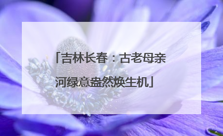 吉林长春：古老母亲河绿意盎然焕生机