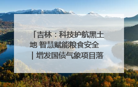 吉林：科技护航黑土地 智慧赋能粮食安全｜增发国债气象项目落地见效系列报道