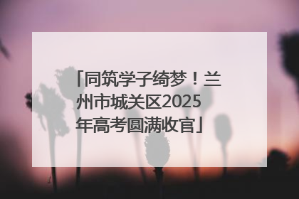 同筑学子绮梦！兰州市城关区2025年高考圆满收官