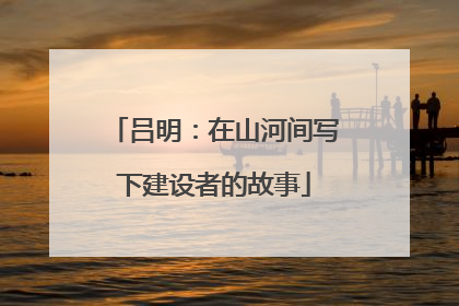 吕明：在山河间写下建设者的故事
