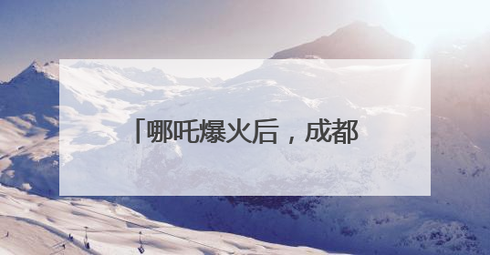 哪吒爆火后，成都再出大招！打造更多现象级“成都造”