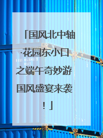 国风北中轴·花园东小口之端午奇妙游国风盛宴来袭！