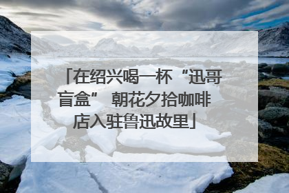 在绍兴喝一杯“迅哥盲盒” 朝花夕拾咖啡店入驻鲁迅故里