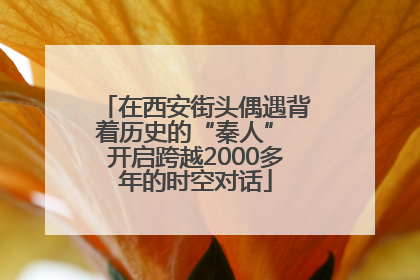 在西安街头偶遇背着历史的“秦人” 开启跨越2000多年的时空对话