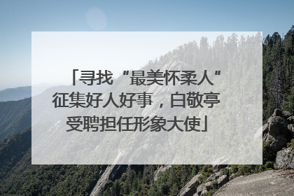 寻找“最美怀柔人”征集好人好事，白敬亭受聘担任形象大使