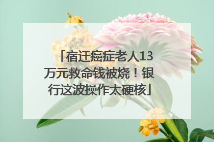 宿迁癌症老人13万元救命钱被烧！银行这波操作太硬核