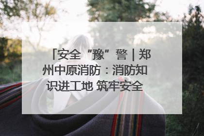 安全“豫”警｜郑州中原消防：消防知识进工地 筑牢安全“防火墙”