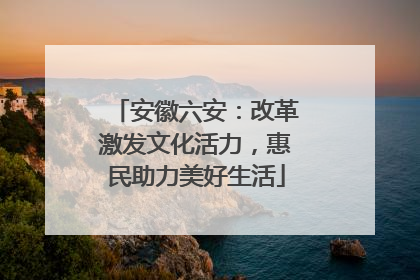 安徽六安：改革激发文化活力，惠民助力美好生活