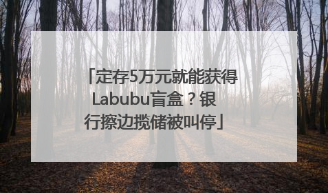 定存5万元就能获得Labubu盲盒？银行擦边揽储被叫停