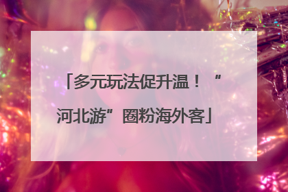 多元玩法促升温！“河北游”圈粉海外客