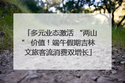 多元业态激活 “两山” 价值！端午假期吉林文旅客流消费双增长