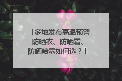 多地发布高温预警 防晒衣、防晒霜、防晒喷雾如何选？