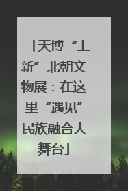 天博“上新”北朝文物展：在这里“遇见”民族融合大舞台