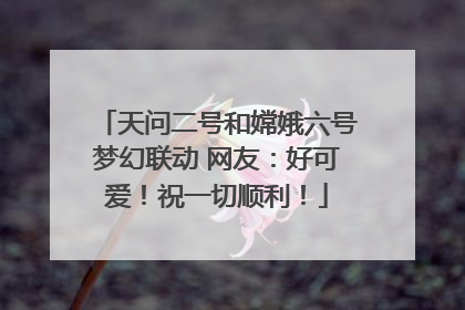 天问二号和嫦娥六号梦幻联动 网友：好可爱！祝一切顺利！