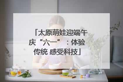 太原萌娃迎端午庆“六一”：体验传统 感受科技