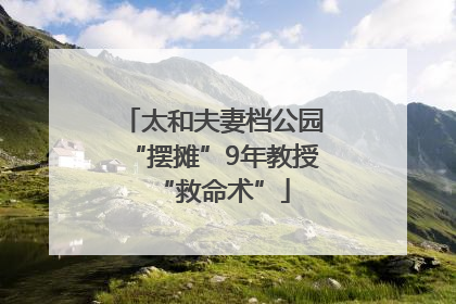 太和夫妻档公园“摆摊”9年教授“救命术”