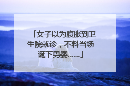 女子以为腹胀到卫生院就诊，不料当场诞下男婴……