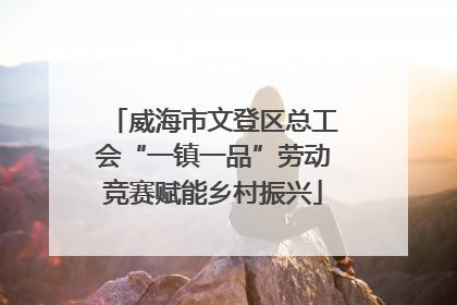 威海市文登区总工会“一镇一品”劳动竞赛赋能乡村振兴