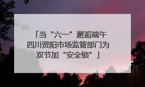 当“六一”邂逅端午 四川资阳市场监管部门为双节加“安全锁”
