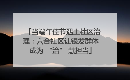 当端午佳节遇上社区治理：六合社区让银发群体成为 “治” 慧担当