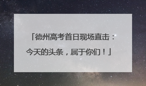 德州高考首日现场直击：今天的头条，属于你们！