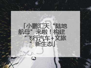 小鹏汇天“陆地航母”来啦！构建“飞行汽车+文旅”新生态