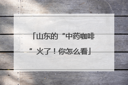 山东的“中药咖啡”火了！你怎么看