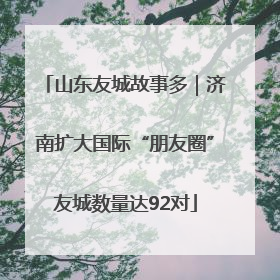 山东友城故事多｜济南扩大国际“朋友圈”友城数量达92对