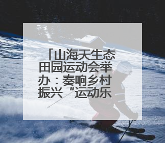 山海天生态田园运动会举办：奏响乡村振兴“运动乐章”